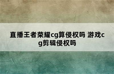 直播王者荣耀cg算侵权吗 游戏cg剪辑侵权吗